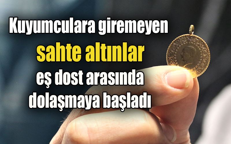 Kuyumculara giremeyen sahte altınlar eş dost arasında dolaşmaya başladı