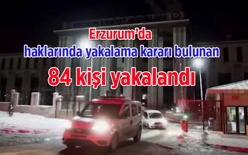 Erzurum’da haklarında yakalama kararı bulunan 84 kişi yakalandı