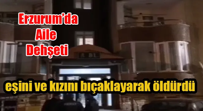Erzurum’da bir öğretmen eşini ve kızını bıçaklayarak öldürdü