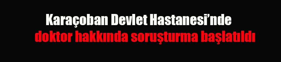 Karaçoban Devlet Hastanesi’ndeki doktor hakkında soruşturma başlatıldı