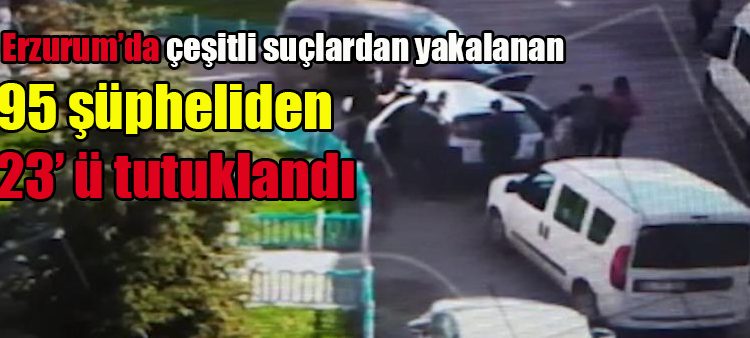 Erzurum’da çesitli suçlardan yakalanan 95 süpheliden 23’ ü tutuklandi