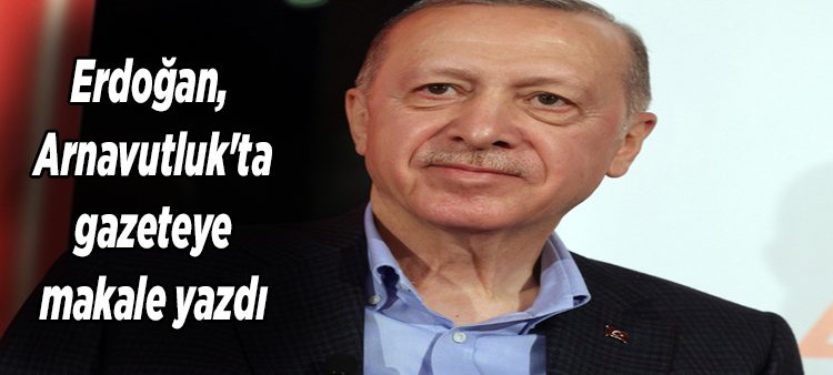 Erdogan, Arnavutluk’ta gazeteye makale yazdi